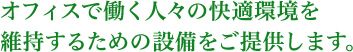 オフィスで働く人々の快適環境を維持するための施設をご提供します。